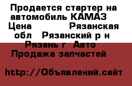 Продается стартер на автомобиль КАМАЗ  › Цена ­ 6 000 - Рязанская обл., Рязанский р-н, Рязань г. Авто » Продажа запчастей   